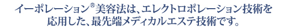 イーポレーション美容法は、エレクトロポレーション技術を応用した、最先端メディカルエステ技術です。