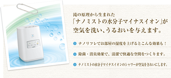 「ナノミストの水分子マイナスイオン」が空気を洗い、うるおいを与えます。