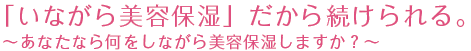 「いながら美容保湿」だから続けられる。