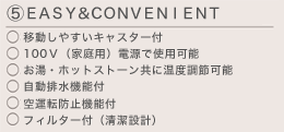 (5)ＥＡＳＹ＆ＣＯＮＶＥＮＩＥＮＴ　・移動しやすいキャスター付 ・100Ｖ（家庭用）電源で使用可能   ・お湯・ホットストーン共に温度調節可能 ・自動排水機能 付・空運転防止機能付 ・フィルター付（清潔設計）