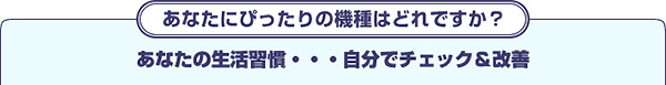 あなたにぴったりの機種はどれですか？